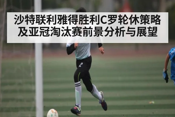 沙特联利雅得胜利C罗轮休策略及亚冠淘汰赛前景分析与展望