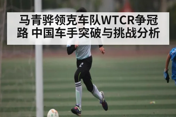 马青骅领克车队WTCR争冠路 中国车手突破与挑战分析