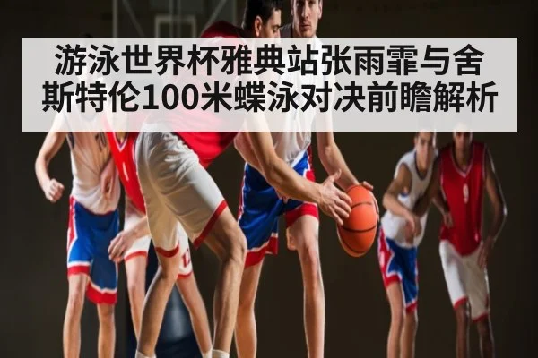 游泳世界杯雅典站张雨霏与舍斯特伦100米蝶泳对决前瞻解析